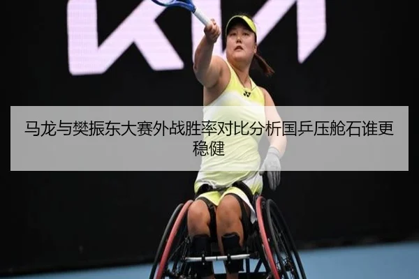 马龙与樊振东大赛外战胜率对比分析国乒压舱石谁更稳健